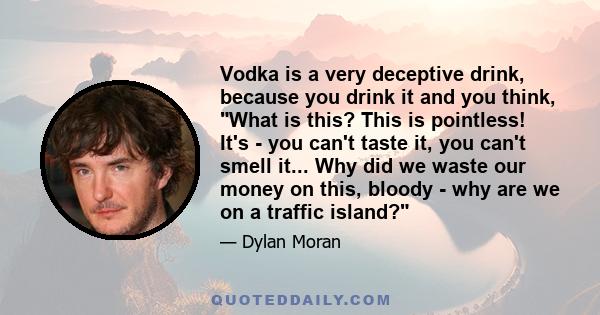 Vodka is a very deceptive drink, because you drink it and you think, What is this? This is pointless! It's - you can't taste it, you can't smell it... Why did we waste our money on this, bloody - why are we on a traffic 