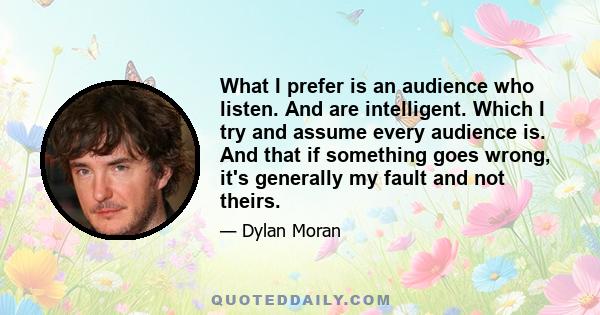 What I prefer is an audience who listen. And are intelligent. Which I try and assume every audience is. And that if something goes wrong, it's generally my fault and not theirs.