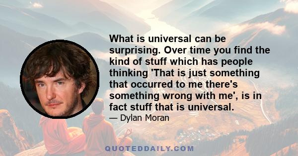 What is universal can be surprising. Over time you find the kind of stuff which has people thinking 'That is just something that occurred to me there's something wrong with me', is in fact stuff that is universal.