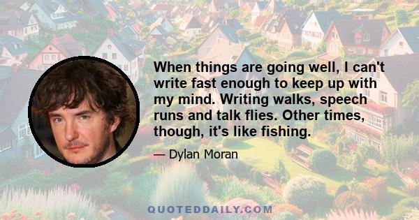 When things are going well, I can't write fast enough to keep up with my mind. Writing walks, speech runs and talk flies. Other times, though, it's like fishing.