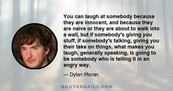 You can laugh at somebody because they are innocent, and because they are naive or they are about to walk into a wall, but if somebody's giving you stuff, if somebody's talking, giving you their take on things, what