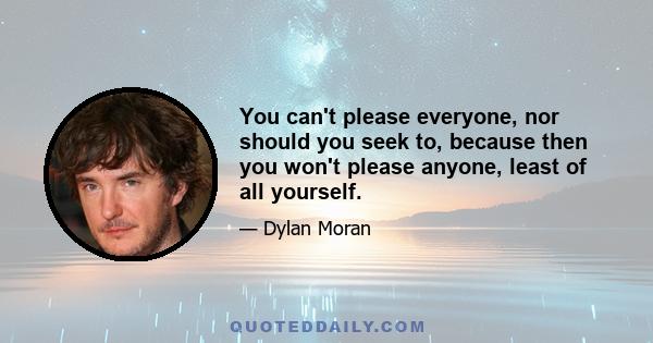 You can't please everyone, nor should you seek to, because then you won't please anyone, least of all yourself.