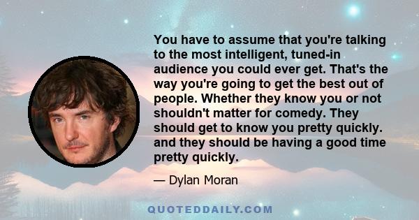 You have to assume that you're talking to the most intelligent, tuned-in audience you could ever get. That's the way you're going to get the best out of people. Whether they know you or not shouldn't matter for comedy.