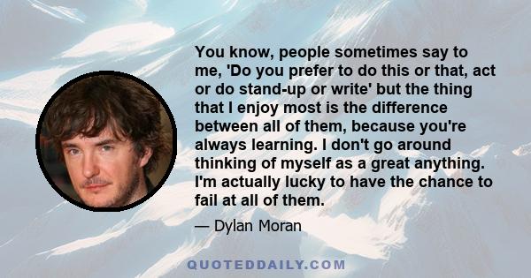 You know, people sometimes say to me, 'Do you prefer to do this or that, act or do stand-up or write' but the thing that I enjoy most is the difference between all of them, because you're always learning. I don't go