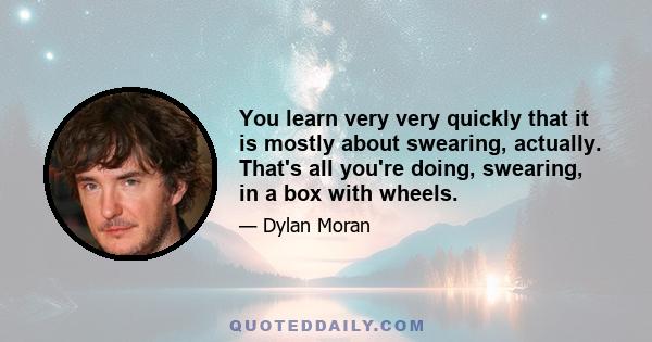 You learn very very quickly that it is mostly about swearing, actually. That's all you're doing, swearing, in a box with wheels.