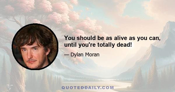 You should be as alive as you can, until you're totally dead!