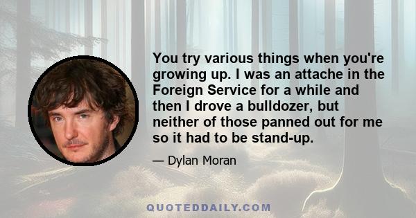 You try various things when you're growing up. I was an attache in the Foreign Service for a while and then I drove a bulldozer, but neither of those panned out for me so it had to be stand-up.