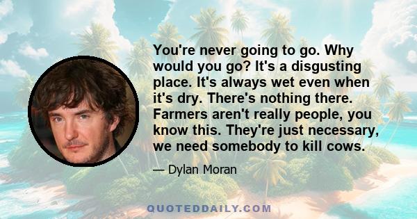 You're never going to go. Why would you go? It's a disgusting place. It's always wet even when it's dry. There's nothing there. Farmers aren't really people, you know this. They're just necessary, we need somebody to