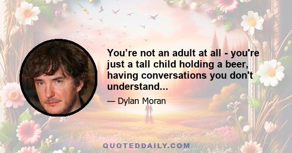 You’re not an adult at all - you're just a tall child holding a beer, having conversations you don't understand...