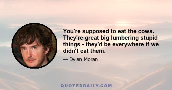 You're supposed to eat the cows. They're great big lumbering stupid things - they'd be everywhere if we didn't eat them.