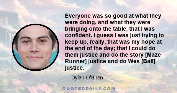 Everyone was so good at what they were doing, and what they were bringing onto the table, that I was confident. I guess I was just trying to keep up, really, that was my hope at the end of the day; that I could do them