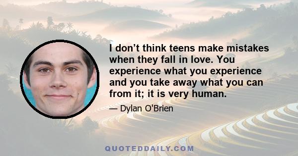 I don’t think teens make mistakes when they fall in love. You experience what you experience and you take away what you can from it; it is very human.