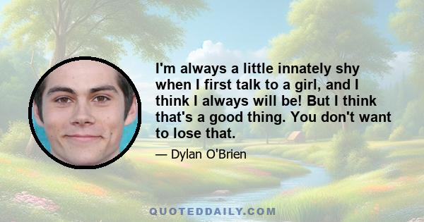 I'm always a little innately shy when I first talk to a girl, and I think I always will be! But I think that's a good thing. You don't want to lose that.