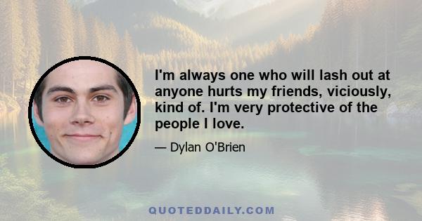 I'm always one who will lash out at anyone hurts my friends, viciously, kind of. I'm very protective of the people I love.