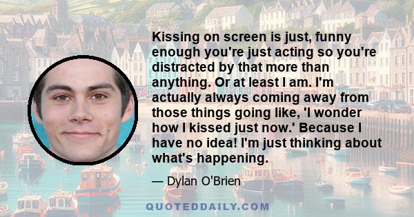 Kissing on screen is just, funny enough you're just acting so you're distracted by that more than anything. Or at least I am. I'm actually always coming away from those things going like, 'I wonder how I kissed just