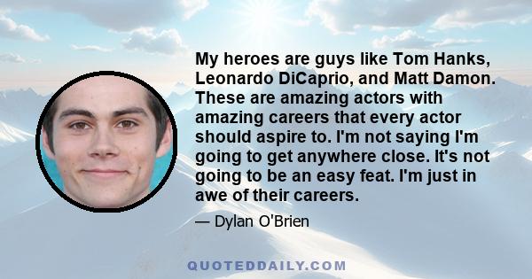 My heroes are guys like Tom Hanks, Leonardo DiCaprio, and Matt Damon. These are amazing actors with amazing careers that every actor should aspire to. I'm not saying I'm going to get anywhere close. It's not going to be 