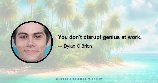 You don't disrupt genius at work.