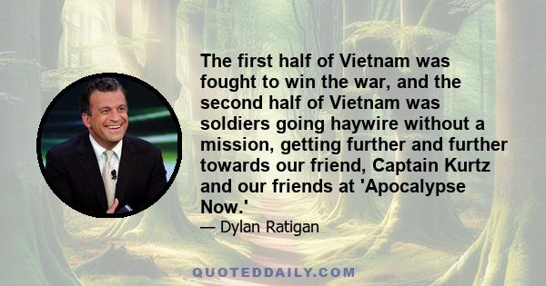 The first half of Vietnam was fought to win the war, and the second half of Vietnam was soldiers going haywire without a mission, getting further and further towards our friend, Captain Kurtz and our friends at