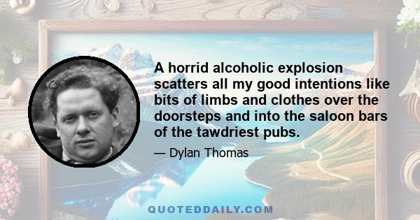 A horrid alcoholic explosion scatters all my good intentions like bits of limbs and clothes over the doorsteps and into the saloon bars of the tawdriest pubs.