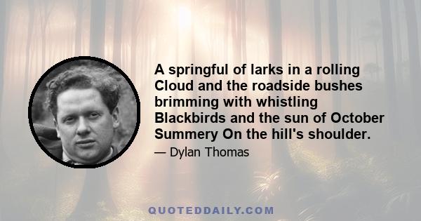 A springful of larks in a rolling Cloud and the roadside bushes brimming with whistling Blackbirds and the sun of October Summery On the hill's shoulder.