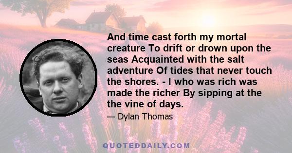 And time cast forth my mortal creature To drift or drown upon the seas Acquainted with the salt adventure Of tides that never touch the shores. - I who was rich was made the richer By sipping at the the vine of days.