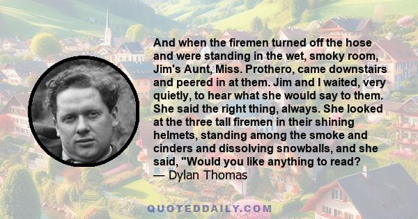 And when the firemen turned off the hose and were standing in the wet, smoky room, Jim's Aunt, Miss. Prothero, came downstairs and peered in at them. Jim and I waited, very quietly, to hear what she would say to them.