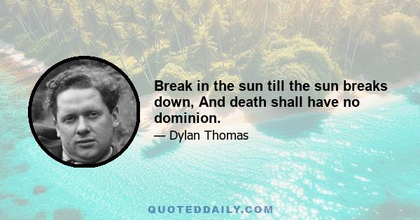 Break in the sun till the sun breaks down, And death shall have no dominion.