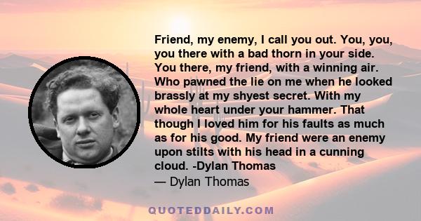 Friend, my enemy, I call you out. You, you, you there with a bad thorn in your side. You there, my friend, with a winning air. Who pawned the lie on me when he looked brassly at my shyest secret. With my whole heart