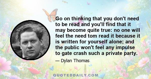 Go on thinking that you don't need to be read and you'll find that it may become quite true: no one will feel the need tom read it because it is written for yourself alone; and the public won't feel any impulse to gate