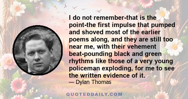 I do not remember-that is the point-the first impulse that pumped and shoved most of the earlier poems along, and they are still too near me, with their vehement beat-pounding black and green rhythms like those of a