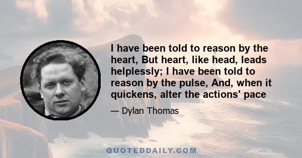 I have been told to reason by the heart, But heart, like head, leads helplessly; I have been told to reason by the pulse, And, when it quickens, alter the actions' pace