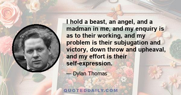 I hold a beast, an angel, and a madman in me, and my enquiry is as to their working, and my problem is their subjugation and victory, down throw and upheaval, and my effort is their self-expression.