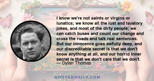 I know we're not saints or virgins or lunatics; we know all the lust and lavatory jokes, and most of the dirty people; we can catch buses and count our change and cross the roads and talk real sentences. But our