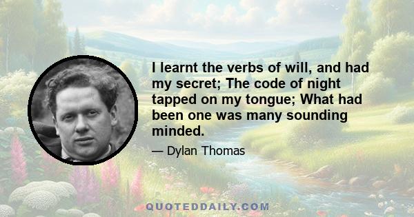 I learnt the verbs of will, and had my secret; The code of night tapped on my tongue; What had been one was many sounding minded.