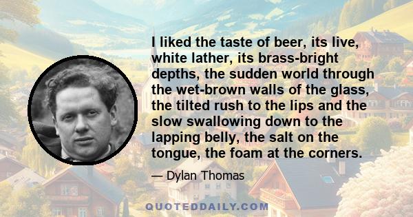 I liked the taste of beer, its live, white lather, its brass-bright depths, the sudden world through the wet-brown walls of the glass, the tilted rush to the lips and the slow swallowing down to the lapping belly, the