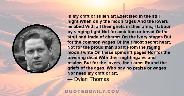 In my craft or sullen art Exercised in the still night When only the moon rages And the lovers lie abed With all their griefs in their arms, I labour by singing light Not for ambition or bread Or the strut and trade of