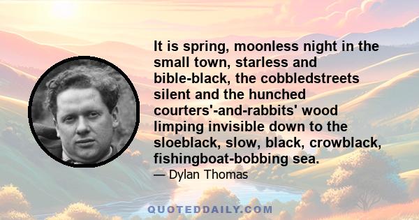 It is spring, moonless night in the small town, starless and bible-black, the cobbledstreets silent and the hunched courters'-and-rabbits' wood limping invisible down to the sloeblack, slow, black, crowblack,