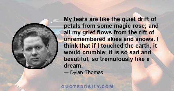 My tears are like the quiet drift of petals from some magic rose; and all my grief flows from the rift of unremembered skies and snows. I think that if I touched the earth, it would crumble; it is so sad and beautiful,