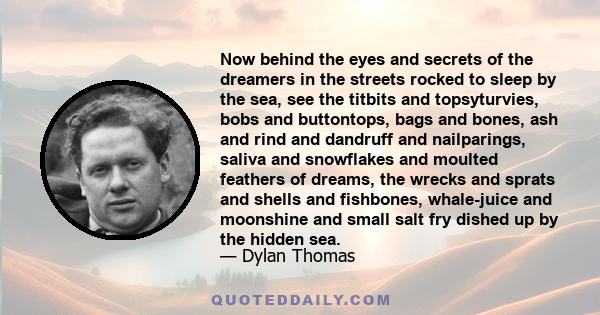 Now behind the eyes and secrets of the dreamers in the streets rocked to sleep by the sea, see the titbits and topsyturvies, bobs and buttontops, bags and bones, ash and rind and dandruff and nailparings, saliva and