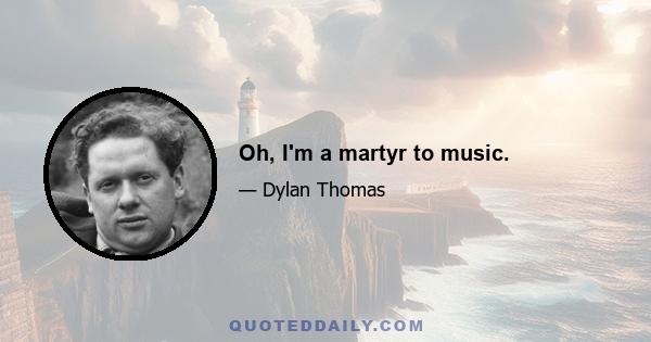 Oh, I'm a martyr to music.