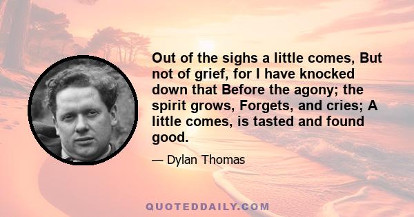 Out of the sighs a little comes, But not of grief, for I have knocked down that Before the agony; the spirit grows, Forgets, and cries; A little comes, is tasted and found good.