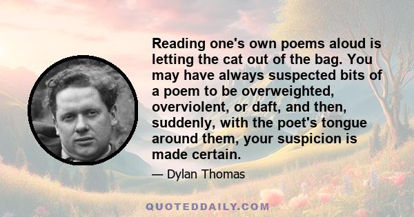 Reading one's own poems aloud is letting the cat out of the bag. You may have always suspected bits of a poem to be overweighted, overviolent, or daft, and then, suddenly, with the poet's tongue around them, your