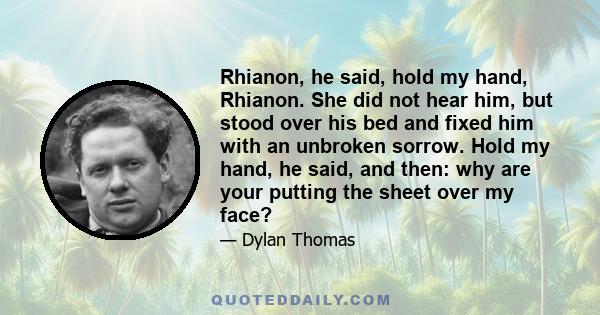 Rhianon, he said, hold my hand, Rhianon. She did not hear him, but stood over his bed and fixed him with an unbroken sorrow. Hold my hand, he said, and then: why are your putting the sheet over my face?