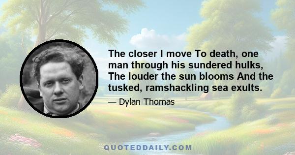 The closer I move To death, one man through his sundered hulks, The louder the sun blooms And the tusked, ramshackling sea exults.