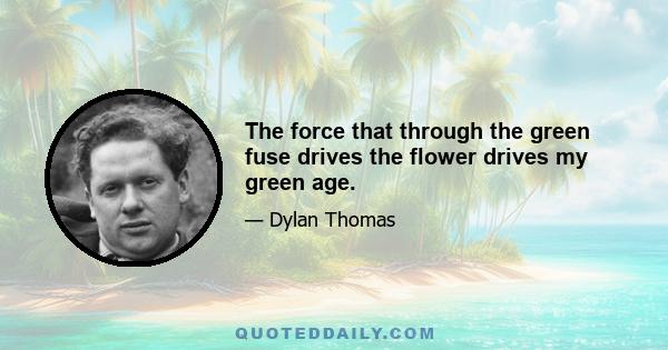 The force that through the green fuse drives the flower drives my green age.