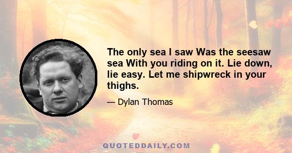 The only sea I saw Was the seesaw sea With you riding on it. Lie down, lie easy. Let me shipwreck in your thighs.