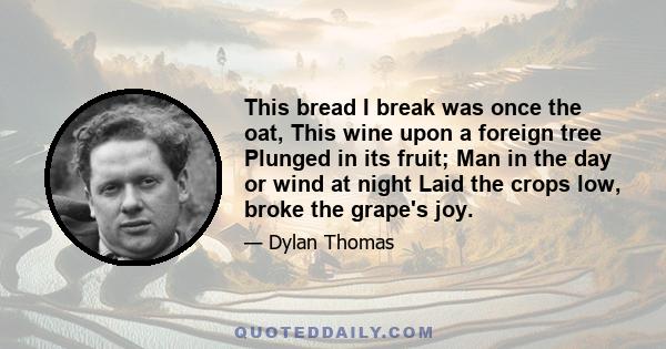 This bread I break was once the oat, This wine upon a foreign tree Plunged in its fruit; Man in the day or wind at night Laid the crops low, broke the grape's joy.