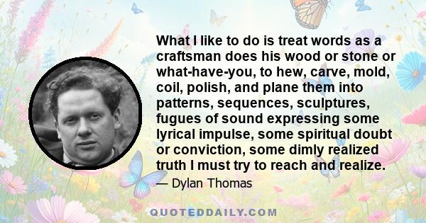 What I like to do is treat words as a craftsman does his wood or stone or what-have-you, to hew, carve, mold, coil, polish, and plane them into patterns, sequences, sculptures, fugues of sound expressing some lyrical