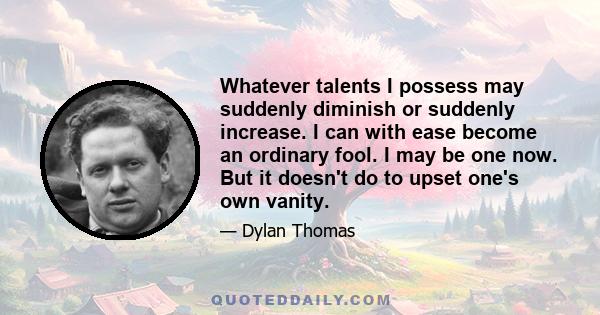 Whatever talents I possess may suddenly diminish or suddenly increase. I can with ease become an ordinary fool. I may be one now. But it doesn't do to upset one's own vanity.