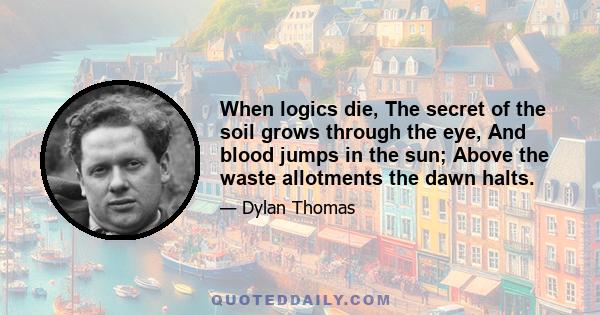 When logics die, The secret of the soil grows through the eye, And blood jumps in the sun; Above the waste allotments the dawn halts.